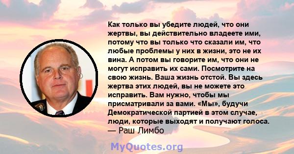 Как только вы убедите людей, что они жертвы, вы действительно владеете ими, потому что вы только что сказали им, что любые проблемы у них в жизни, это не их вина. А потом вы говорите им, что они не могут исправить их