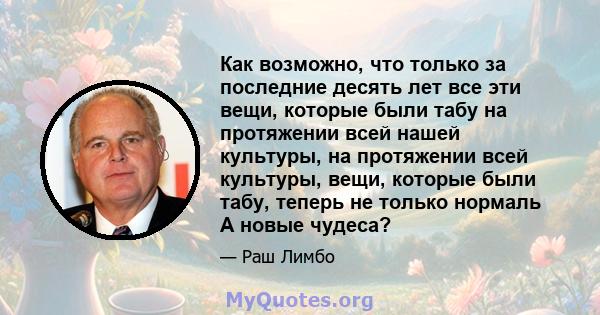 Как возможно, что только за последние десять лет все эти вещи, которые были табу на протяжении всей нашей культуры, на протяжении всей культуры, вещи, которые были табу, теперь не только нормаль А новые чудеса?