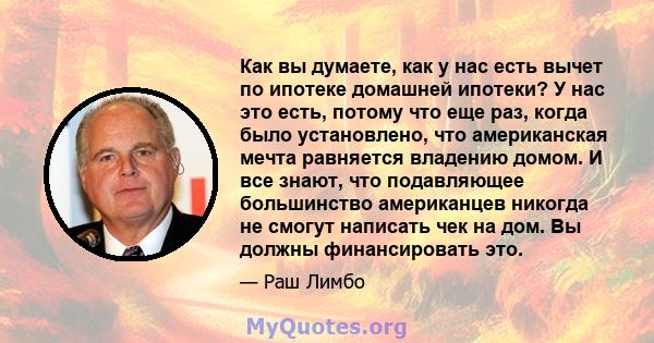 Как вы думаете, как у нас есть вычет по ипотеке домашней ипотеки? У нас это есть, потому что еще раз, когда было установлено, что американская мечта равняется владению домом. И все знают, что подавляющее большинство