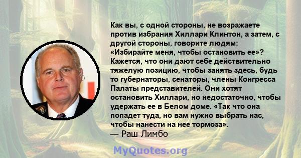 Как вы, с одной стороны, не возражаете против избрания Хиллари Клинтон, а затем, с другой стороны, говорите людям: «Избирайте меня, чтобы остановить ее»? Кажется, что они дают себе действительно тяжелую позицию, чтобы