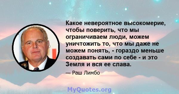 Какое невероятное высокомерие, чтобы поверить, что мы ограничиваем люди, можем уничтожить то, что мы даже не можем понять, - гораздо меньше создавать сами по себе - и это Земля и вся ее слава.