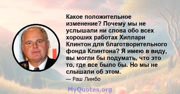 Какое положительное изменение? Почему мы не услышали ни слова обо всех хороших работах Хиллари Клинтон для благотворительного фонда Клинтона? Я имею в виду, вы могли бы подумать, что это то, где все было бы. Но мы не