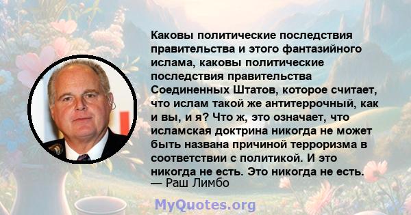 Каковы политические последствия правительства и этого фантазийного ислама, каковы политические последствия правительства Соединенных Штатов, которое считает, что ислам такой же антитеррочный, как и вы, и я? Что ж, это