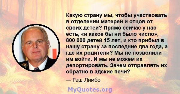 Какую страну мы, чтобы участвовать в отделении матерей и отцов от своих детей? Прямо сейчас у нас есть, «и какое бы ни было число», 800 000 детей 15 лет, и кто прибыл в нашу страну за последние два года, а где их