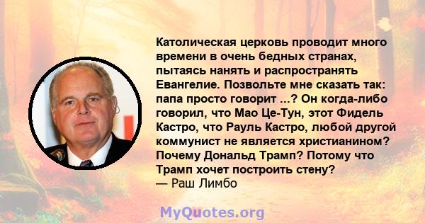 Католическая церковь проводит много времени в очень бедных странах, пытаясь нанять и распространять Евангелие. Позвольте мне сказать так: папа просто говорит ...? Он когда-либо говорил, что Мао Це-Тун, этот Фидель