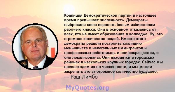 Коалиция Демократической партии в настоящее время превышает численность. Демократы выбросили свою верность белым избирателям рабочего класса. Они в основном отказались от всех, кто не имеет образования в колледже. Ну,