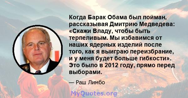 Когда Барак Обама был пойман, рассказывая Дмитрию Медведева: «Скажи Владу, чтобы быть терпеливым. Мы избавимся от наших ядерных изделий после того, как я выиграю переизбрание, и у меня будет больше гибкости». Это было в 