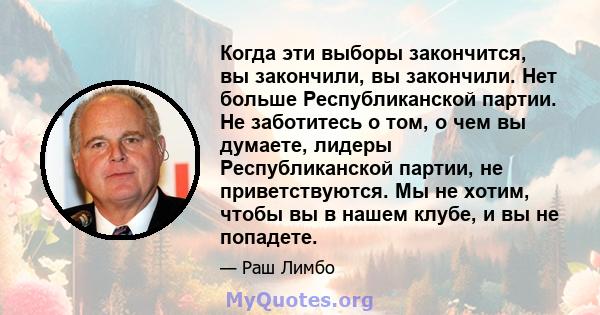 Когда эти выборы закончится, вы закончили, вы закончили. Нет больше Республиканской партии. Не заботитесь о том, о чем вы думаете, лидеры Республиканской партии, не приветствуются. Мы не хотим, чтобы вы в нашем клубе, и 