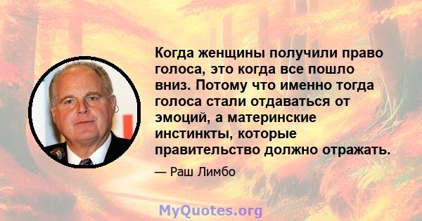 Когда женщины получили право голоса, это когда все пошло вниз. Потому что именно тогда голоса стали отдаваться от эмоций, а материнские инстинкты, которые правительство должно отражать.