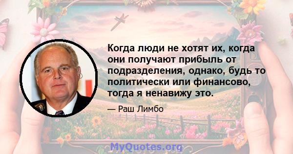 Когда люди не хотят их, когда они получают прибыль от подразделения, однако, будь то политически или финансово, тогда я ненавижу это.