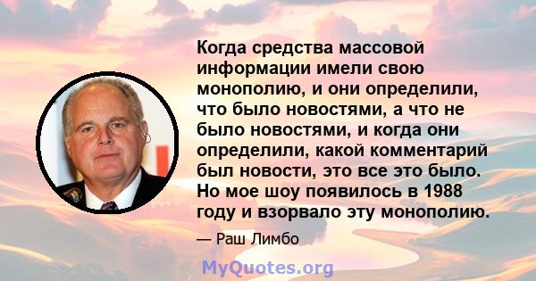 Когда средства массовой информации имели свою монополию, и они определили, что было новостями, а что не было новостями, и когда они определили, какой комментарий был новости, это все это было. Но мое шоу появилось в