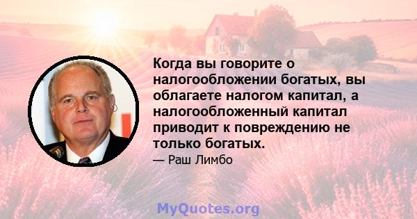 Когда вы говорите о налогообложении богатых, вы облагаете налогом капитал, а налогообложенный капитал приводит к повреждению не только богатых.