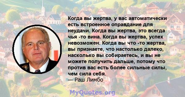 Когда вы жертва, у вас автоматически есть встроенное оправдание для неудачи. Когда вы жертва, это всегда чья -то вина. Когда вы жертва, успех невозможен. Когда вы что -то жертва, вы признаете, что настолько далеко,