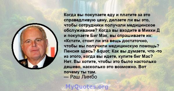 Когда вы покупаете еду и платите за это справедливую цену, делаете ли вы это, чтобы сотрудники получали медицинское обслуживание? Когда вы входите в Микки Д и покупаете Биг Мак, вы спрашиваете их: «Кстати, стоит ли эта