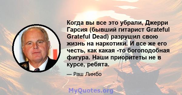 Когда вы все это убрали, Джерри Гарсия (бывший гитарист Grateful Grateful Dead) разрушил свою жизнь на наркотики. И все же его честь, как какая -то богоподобная фигура. Наши приоритеты не в курсе, ребята.