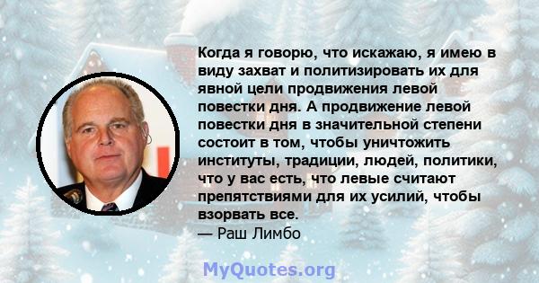 Когда я говорю, что искажаю, я имею в виду захват и политизировать их для явной цели продвижения левой повестки дня. А продвижение левой повестки дня в значительной степени состоит в том, чтобы уничтожить институты,