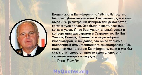 Когда я жил в Калифорнии, с 1984 по 87 год, это был республиканский штат. Сакраменто, где я жил, была 73% регистрации избирателей демократов, когда я туда попал. Это было в шестидесятых, когда я ушел. У нас был