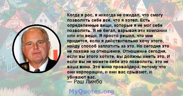 Когда я рос, я никогда не ожидал, что смогу позволить себе все, что я хотел. Есть определенные вещи, которые я не мог себе позволить. Я не бегал, взрывая эти компании или эти вещи. Я просто решил, что мне придется, если 