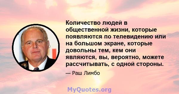 Количество людей в общественной жизни, которые появляются по телевидению или на большом экране, которые довольны тем, кем они являются, вы, вероятно, можете рассчитывать, с одной стороны.