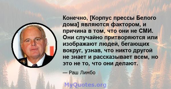 Конечно, [Корпус прессы Белого дома] являются фактором, и причина в том, что они не СМИ. Они случайно притворяются или изображают людей, бегающих вокруг, узнав, что никто другой не знает и рассказывает всем, но это не