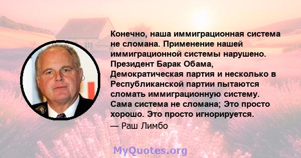 Конечно, наша иммиграционная система не сломана. Применение нашей иммиграционной системы нарушено. Президент Барак Обама, Демократическая партия и несколько в Республиканской партии пытаются сломать иммиграционную