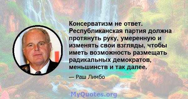 Консерватизм не ответ. Республиканская партия должна протянуть руку, умеренную и изменять свои взгляды, чтобы иметь возможность размещать радикальных демократов, меньшинств и так далее.