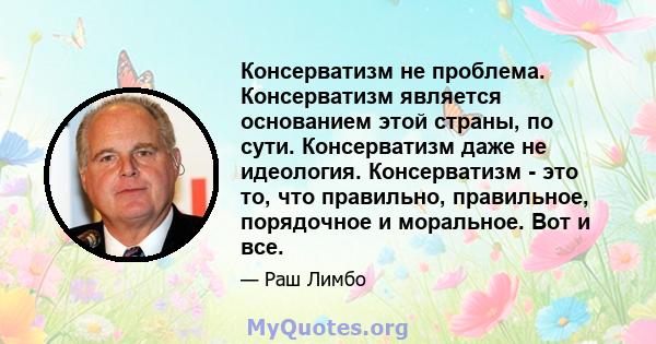 Консерватизм не проблема. Консерватизм является основанием этой страны, по сути. Консерватизм даже не идеология. Консерватизм - это то, что правильно, правильное, порядочное и моральное. Вот и все.