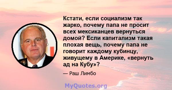 Кстати, если социализм так жарко, почему папа не просит всех мексиканцев вернуться домой? Если капитализм такая плохая вещь, почему папа не говорит каждому кубинцу, живущему в Америке, «вернуть ад на Кубу»?