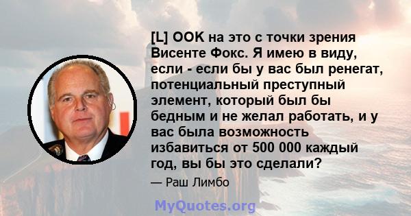 [L] OOK на это с точки зрения Висенте Фокс. Я имею в виду, если - если бы у вас был ренегат, потенциальный преступный элемент, который был бы бедным и не желал работать, и у вас была возможность избавиться от 500 000