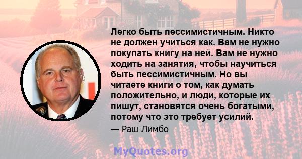 Легко быть пессимистичным. Никто не должен учиться как. Вам не нужно покупать книгу на ней. Вам не нужно ходить на занятия, чтобы научиться быть пессимистичным. Но вы читаете книги о том, как думать положительно, и