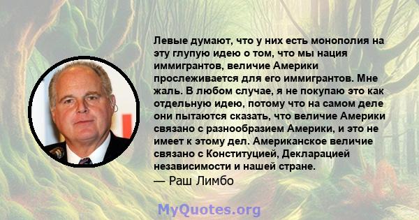 Левые думают, что у них есть монополия на эту глупую идею о том, что мы нация иммигрантов, величие Америки прослеживается для его иммигрантов. Мне жаль. В любом случае, я не покупаю это как отдельную идею, потому что на 