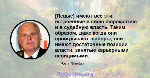 [Левые] имеют все эти встроенные в свою бюрократию и в судебную власть. Таким образом, даже когда они проигрывают выборы, они имеют достаточные позиции власти, занятые карьерными невидимыми.