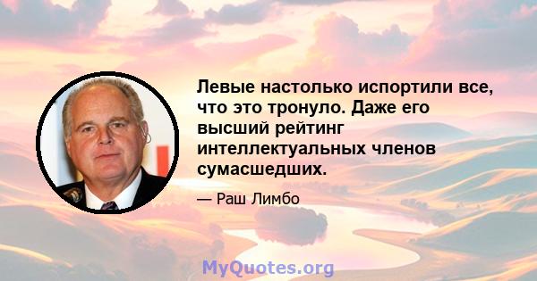 Левые настолько испортили все, что это тронуло. Даже его высший рейтинг интеллектуальных членов сумасшедших.