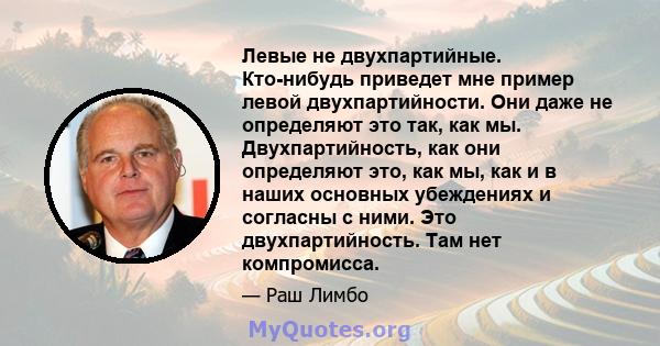 Левые не двухпартийные. Кто-нибудь приведет мне пример левой двухпартийности. Они даже не определяют это так, как мы. Двухпартийность, как они определяют это, как мы, как и в наших основных убеждениях и согласны с ними. 