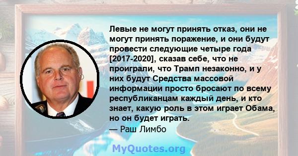 Левые не могут принять отказ, они не могут принять поражение, и они будут провести следующие четыре года [2017-2020], сказав себе, что не проиграли, что Трамп незаконно, и у них будут Средства массовой информации просто 