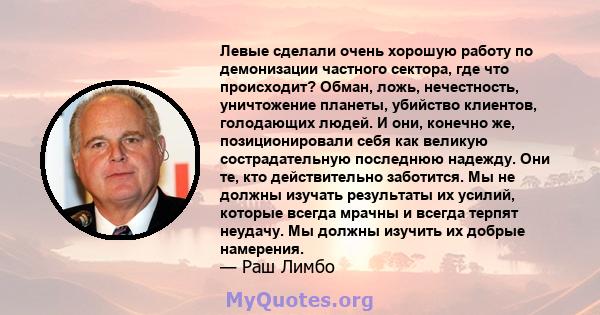 Левые сделали очень хорошую работу по демонизации частного сектора, где что происходит? Обман, ложь, нечестность, уничтожение планеты, убийство клиентов, голодающих людей. И они, конечно же, позиционировали себя как