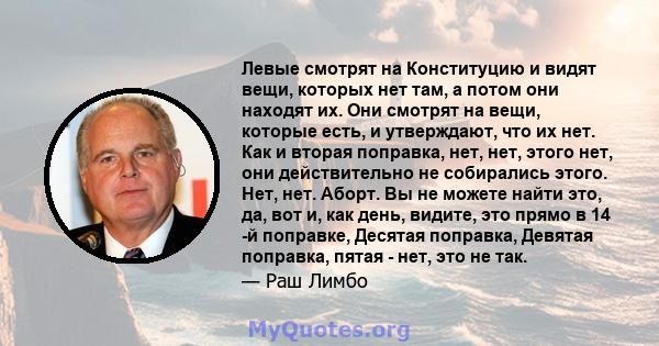 Левые смотрят на Конституцию и видят вещи, которых нет там, а потом они находят их. Они смотрят на вещи, которые есть, и утверждают, что их нет. Как и вторая поправка, нет, нет, этого нет, они действительно не