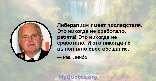 Либерализм имеет последствия. Это никогда не сработало, ребята! Это никогда не сработало. И это никогда не выполняло свое обещание.