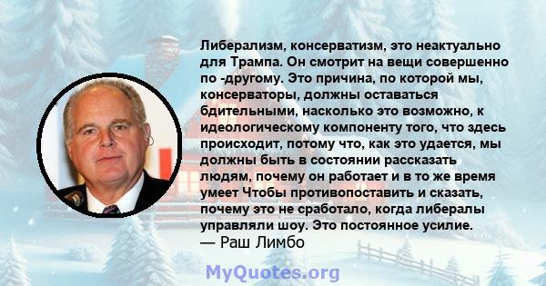 Либерализм, консерватизм, это неактуально для Трампа. Он смотрит на вещи совершенно по -другому. Это причина, по которой мы, консерваторы, должны оставаться бдительными, насколько это возможно, к идеологическому