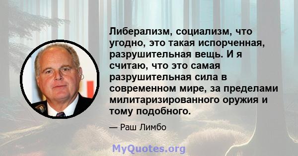 Либерализм, социализм, что угодно, это такая испорченная, разрушительная вещь. И я считаю, что это самая разрушительная сила в современном мире, за пределами милитаризированного оружия и тому подобного.