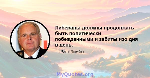 Либералы должны продолжать быть политически побежденными и забиты изо дня в день.