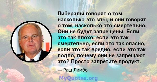 Либералы говорят о том, насколько это злы, и они говорят о том, насколько это смертельно. Они не будут запрещены. Если это так плохо, если это так смертельно, если это так опасно, если это так вредно, если это так