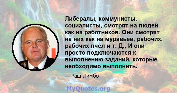 Либералы, коммунисты, социалисты, смотрят на людей как на работников. Они смотрят на них как на муравьев, рабочих, рабочих пчел и т. Д., И они просто подключаются к выполнению заданий, которые необходимо выполнить.