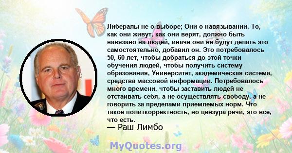 Либералы не о выборе; Они о навязывании. То, как они живут, как они верят, должно быть навязано на людей, иначе они не будут делать это самостоятельно, добавил он. Это потребовалось 50, 60 лет, чтобы добраться до этой