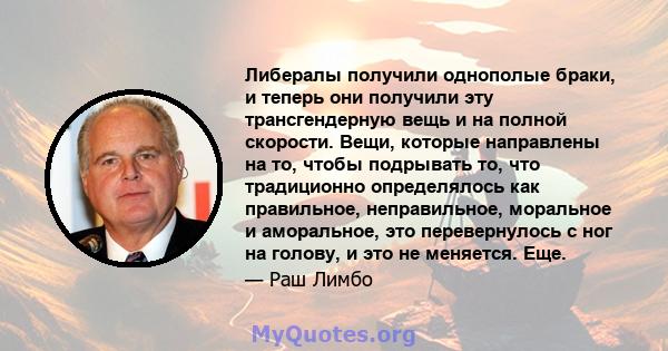 Либералы получили однополые браки, и теперь они получили эту трансгендерную вещь и на полной скорости. Вещи, которые направлены на то, чтобы подрывать то, что традиционно определялось как правильное, неправильное,