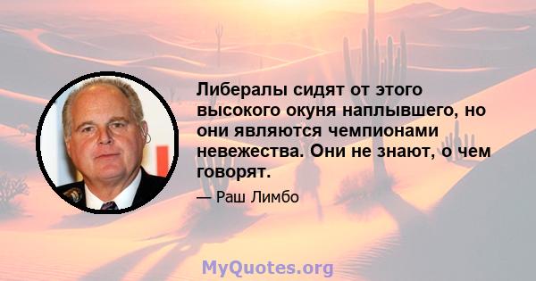 Либералы сидят от этого высокого окуня наплывшего, но они являются чемпионами невежества. Они не знают, о чем говорят.