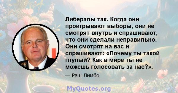 Либералы так. Когда они проигрывают выборы, они не смотрят внутрь и спрашивают, что они сделали неправильно. Они смотрят на вас и спрашивают: «Почему ты такой глупый? Как в мире ты не можешь голосовать за нас?».