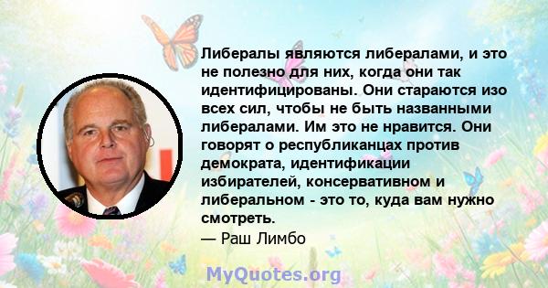 Либералы являются либералами, и это не полезно для них, когда они так идентифицированы. Они стараются изо всех сил, чтобы не быть названными либералами. Им это не нравится. Они говорят о республиканцах против демократа, 