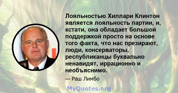 Лояльностью Хиллари Клинтон является лояльность партии, и, кстати, она обладает большой поддержкой просто на основе того факта, что нас презирают, люди, консерваторы, республиканцы буквально ненавидят, иррационно и