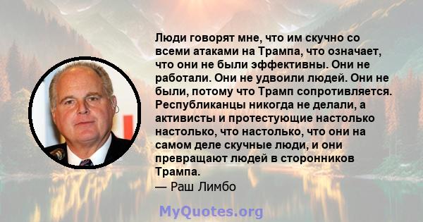 Люди говорят мне, что им скучно со всеми атаками на Трампа, что означает, что они не были эффективны. Они не работали. Они не удвоили людей. Они не были, потому что Трамп сопротивляется. Республиканцы никогда не делали, 